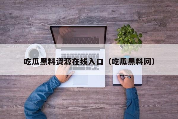 吃瓜黑料资源在线入口（吃瓜黑料网）