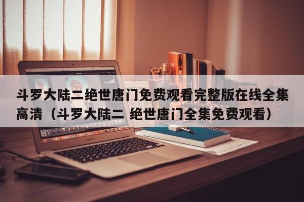斗罗大陆二绝世唐门免费观看完整版在线全集高清（斗罗大陆二 绝世唐门全集免费观看）