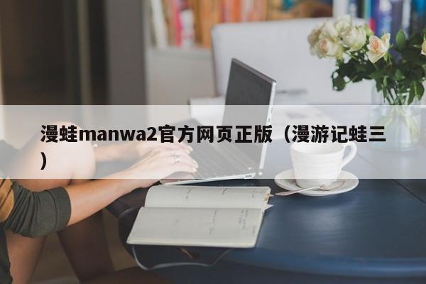 漫蛙manwa2官方网页正版（漫游记蛙三）
