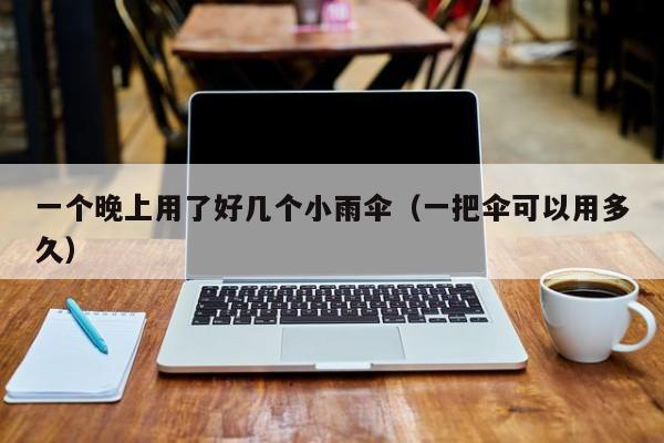 一个晚上用了好几个小雨伞（一把伞可以用多久）