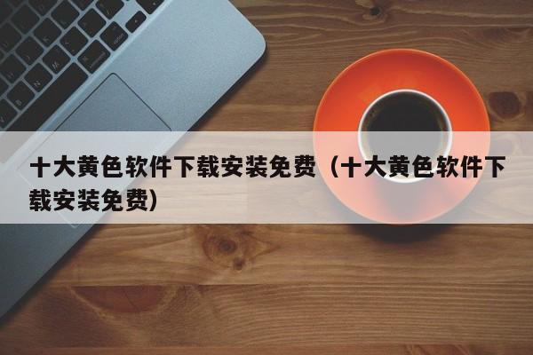 十大黄色软件下载安装免费（十大黄色软件下载安装免费）