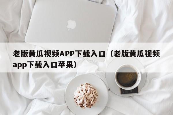 老版黄瓜视频APP下载入口（老版黄瓜视频app下载入口苹果）