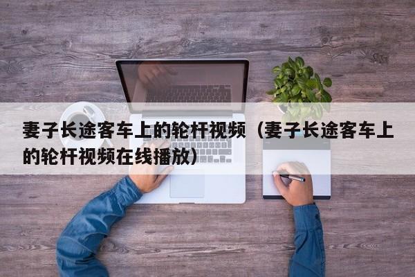 妻子长途客车上的轮杆视频（妻子长途客车上的轮杆视频在线播放）