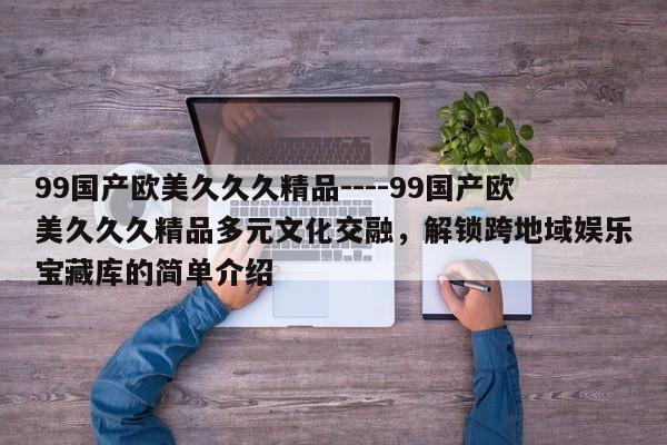 99国产欧美久久久精品----99国产欧美久久久精品多元文化交融，解锁跨地域娱乐宝藏库的简单介绍