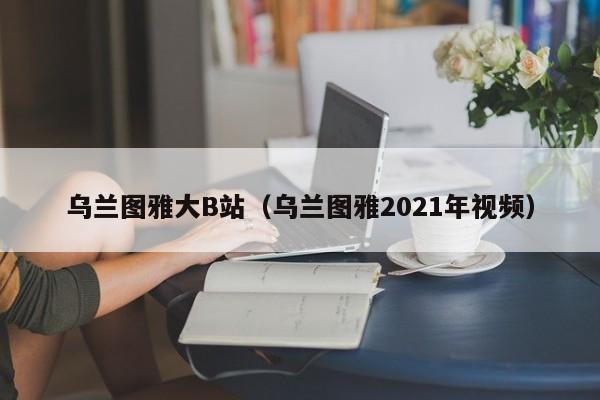 乌兰图雅大B站（乌兰图雅2021年视频）