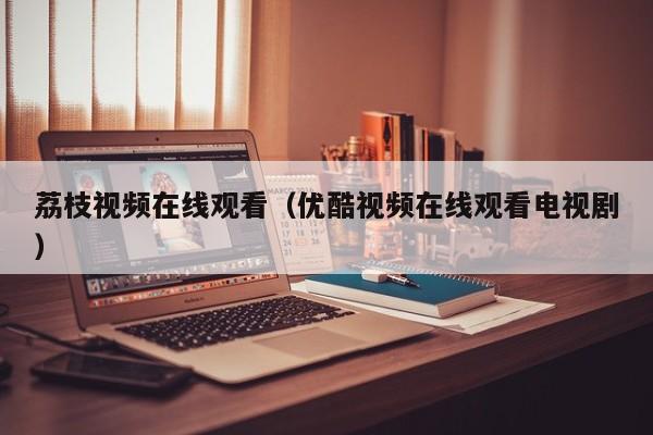 荔枝视频在线观看（优酷视频在线观看电视剧）