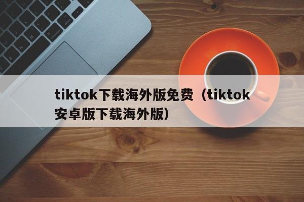 tiktok下载海外版免费（tiktok安卓版下载海外版）