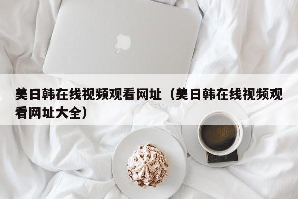 美日韩在线视频观看网址（美日韩在线视频观看网址大全）