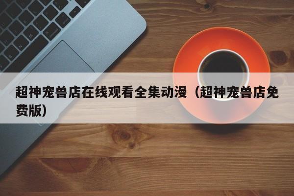 超神宠兽店在线观看全集动漫（超神宠兽店免费版）