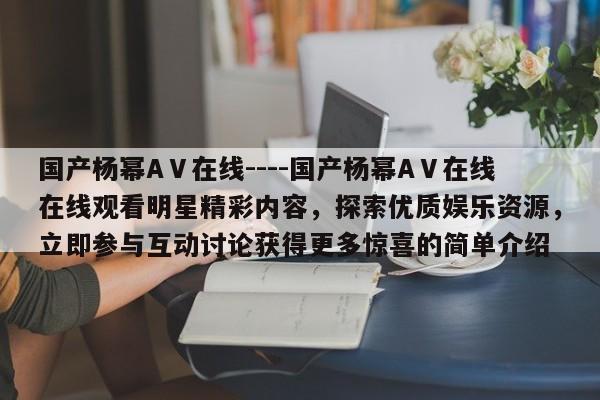 国产杨幂AⅤ在线----国产杨幂AⅤ在线在线观看明星精彩内容，探索优质娱乐资源，立即参与互动讨论获得更多惊喜的简单介绍