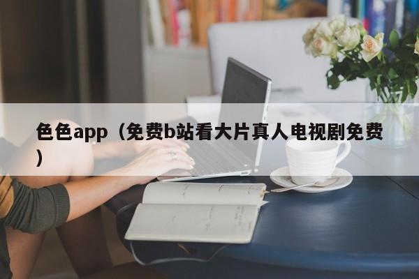 色色app（免费b站看大片真人电视剧免费）