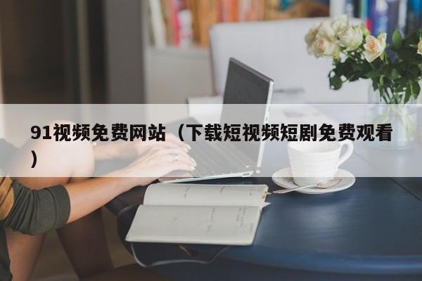 91视频免费网站（下载短视频短剧免费观看）