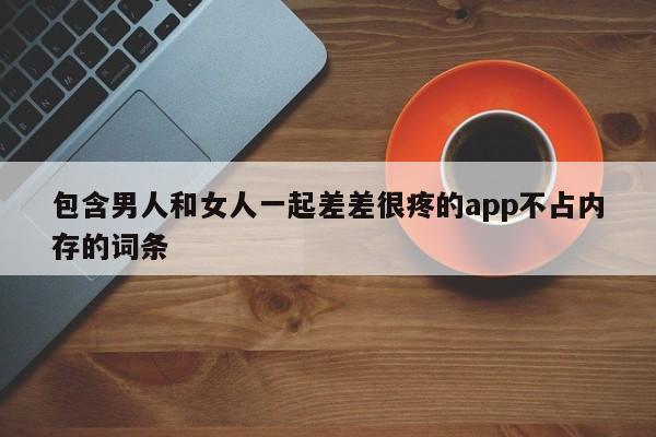 包含男人和女人一起差差很疼的app不占内存的词条