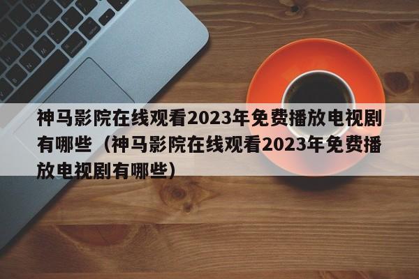 神马影院在线观看2023年免费播放电视剧有哪些（神马影院在线观看2023年免费播放电视剧有哪些）
