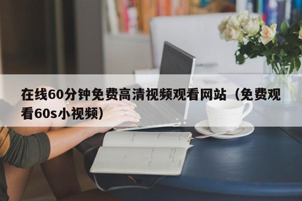 在线60分钟免费高清视频观看网站（免费观看60s小视频）