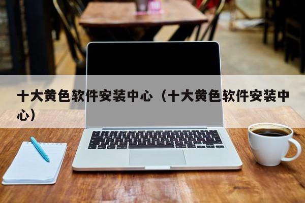 十大黄色软件安装中心（十大黄色软件安装中心）