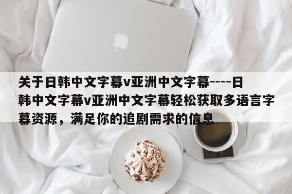 关于日韩中文字幕v亚洲中文字幕----日韩中文字幕v亚洲中文字幕轻松获取多语言字幕资源，满足你的追剧需求的信息