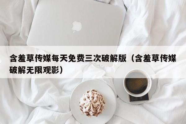 含羞草传媒每天免费三次破解版（含羞草传媒破解无限观影）