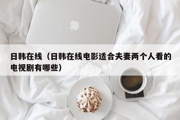 日韩在线（日韩在线电影适合夫妻两个人看的电视剧有哪些）