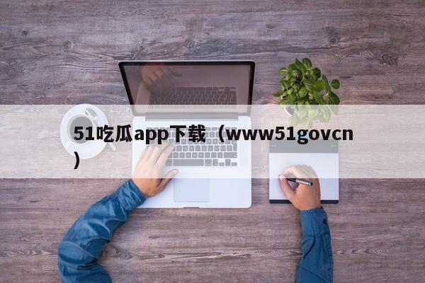 51吃瓜app下载（www51govcn）