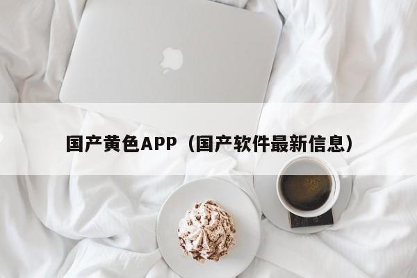 国产黄色APP（国产软件最新信息）