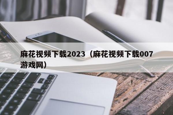 麻花视频下载2023（麻花视频下载007游戏网）