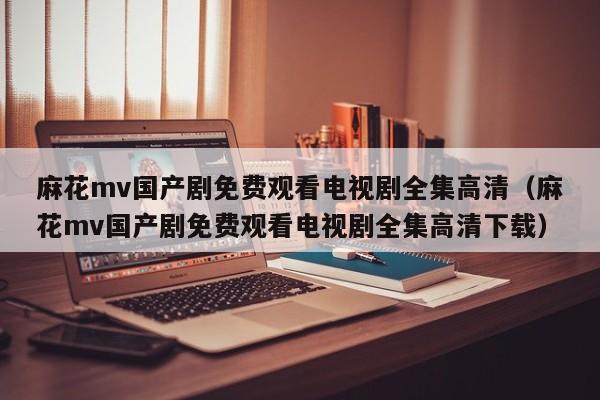 麻花mv国产剧免费观看电视剧全集高清（麻花mv国产剧免费观看电视剧全集高清下载）