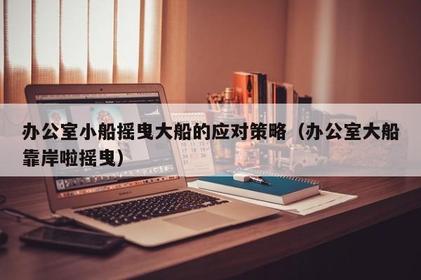 办公室小船摇曳大船的应对策略（办公室大船靠岸啦摇曳）