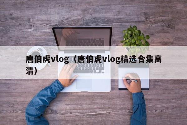 唐伯虎vlog（唐伯虎vlog精选合集高清）