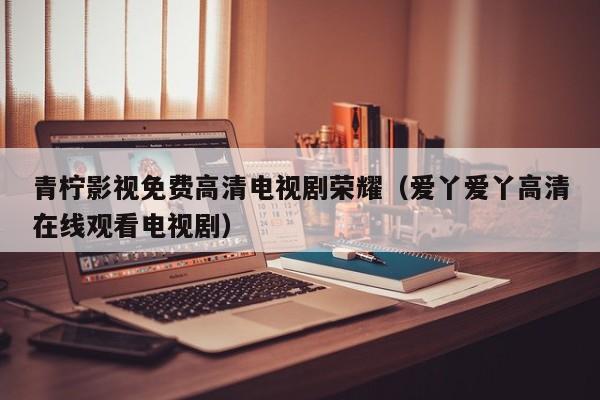 青柠影视免费高清电视剧荣耀（爱丫爱丫高清在线观看电视剧）