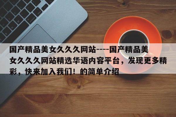 国产精品美女久久久网站----国产精品美女久久久网站精选华语内容平台，发现更多精彩，快来加入我们！的简单介绍