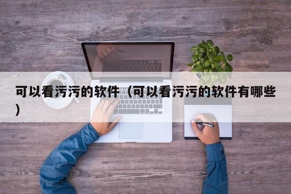 可以看污污的软件(可以看污污的软件有哪些)