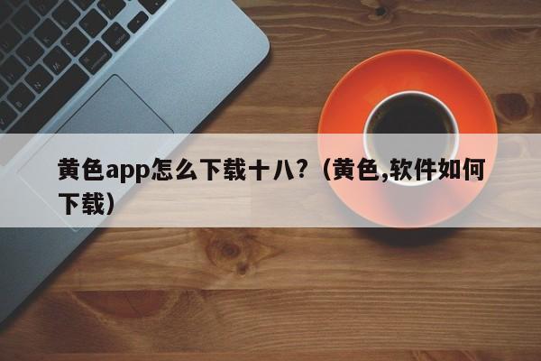 黄色app怎么下载十八?（黄色,软件如何下载）