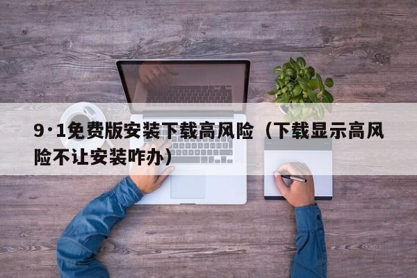 9·1免费版安装下载高风险(下载显示高风险不让安装咋办)