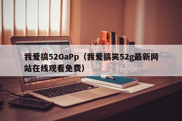 我爱搞52GaPp（我爱搞笑52g最新网站在线观看免费）