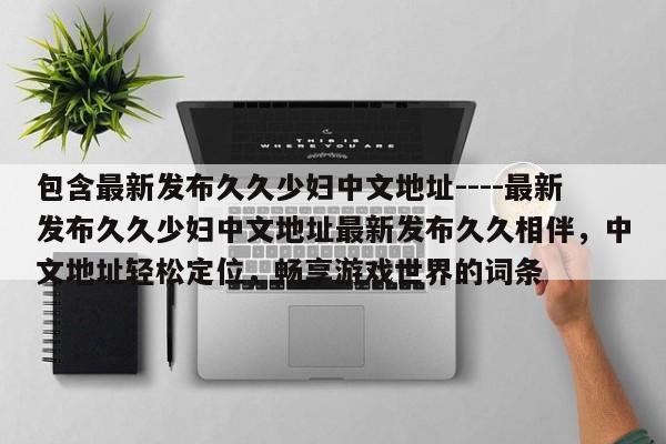 包含最新发布久久少妇中文地址----最新发布久久少妇中文地址最新发布久久相伴，中文地址轻松定位，畅享游戏世界的词条