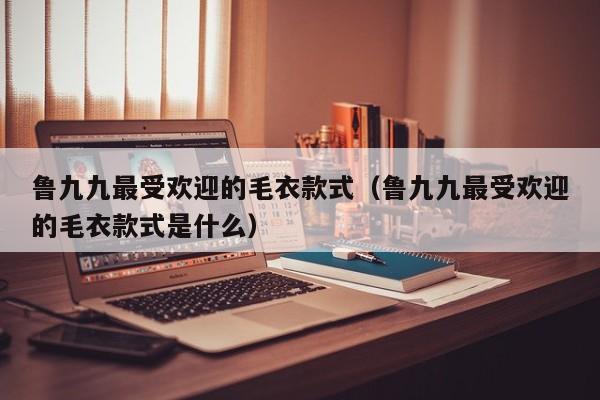 鲁九九最受欢迎的毛衣款式（鲁九九最受欢迎的毛衣款式是什么）