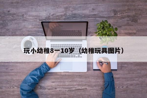 玩小幼稚8一10岁（幼稚玩具图片）