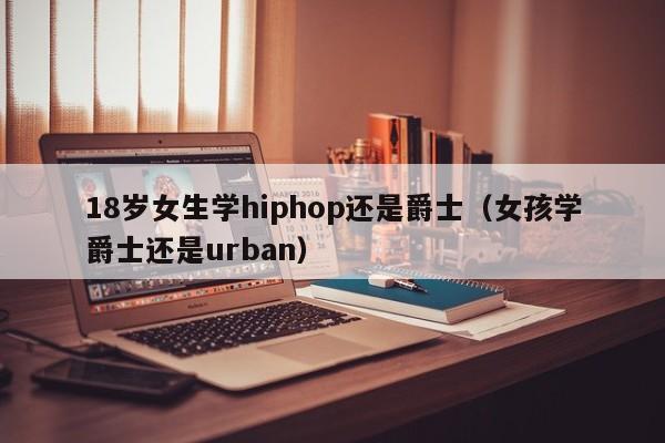 18岁女生学hiphop还是爵士（女孩学爵士还是urban）