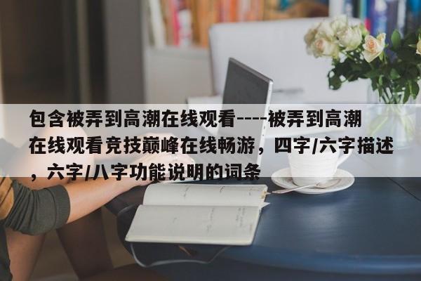 包含被弄到高潮在线观看----被弄到高潮在线观看竞技巅峰在线畅游，四字/六字描述，六字/八字功能说明的词条