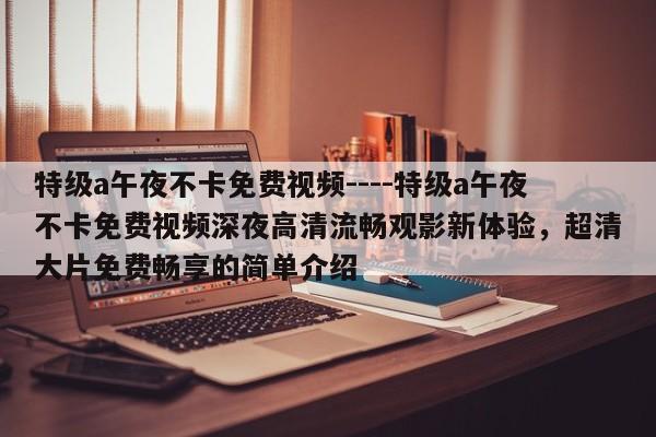 特级a午夜不卡免费视频----特级a午夜不卡免费视频深夜高清流畅观影新体验，超清大片免费畅享的简单介绍