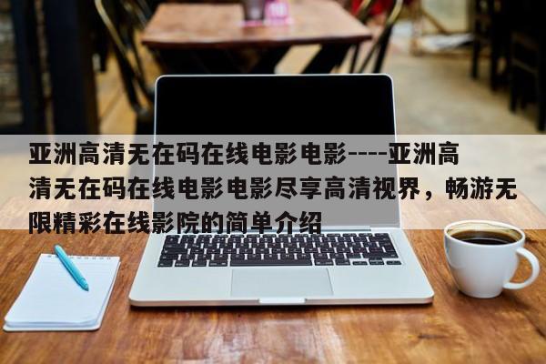 亚洲高清无在码在线电影电影----亚洲高清无在码在线电影电影尽享高清视界，畅游无限精彩在线影院的简单介绍