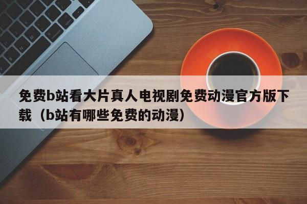 免费b站看大片真人电视剧免费动漫官方版下载（b站有哪些免费的动漫）