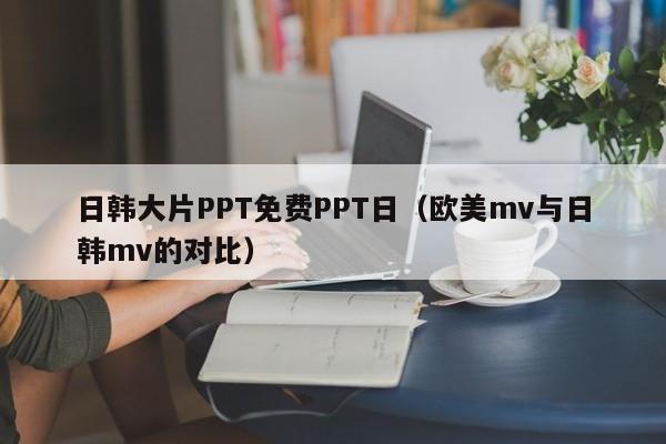 日韩大片PPT免费PPT日（欧美mv与日韩mv的对比）