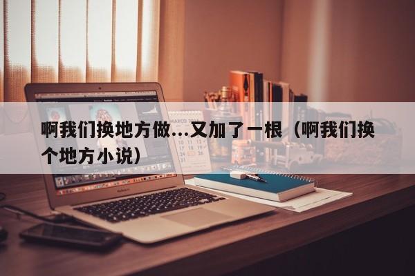 啊我们换地方做...又加了一根（啊我们换个地方小说）