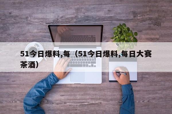 51今日爆料,每（51今日爆料,每日大赛茶酒）
