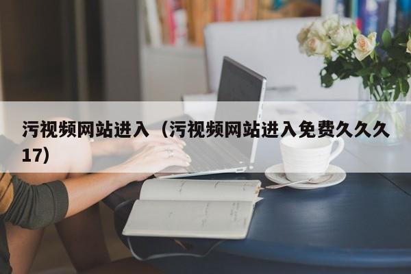 污视频网站进入（污视频网站进入免费久久久17）