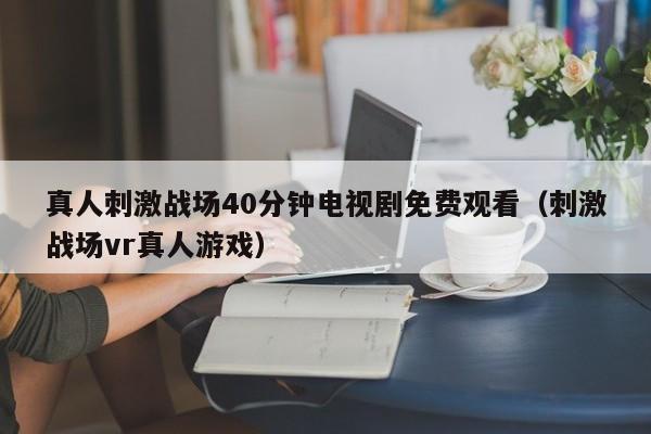 真人刺激战场40分钟电视剧免费观看（刺激战场vr真人游戏）