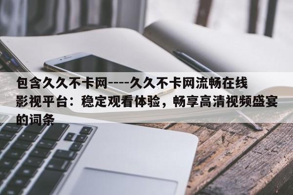 包含久久不卡网----久久不卡网流畅在线影视平台:稳定观看体验,畅享高清视频盛宴的词条