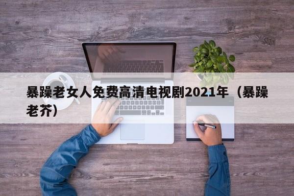 暴躁老女人免费高清电视剧2021年（暴躁老芥）